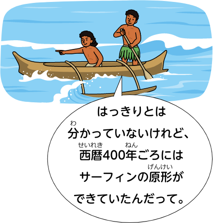 はっきりとは分かっていないけれど、西暦400年ごろにはサーフィンの原形ができていたんだって。