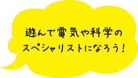 遊んで電気や科学のスペシャリストになろう！