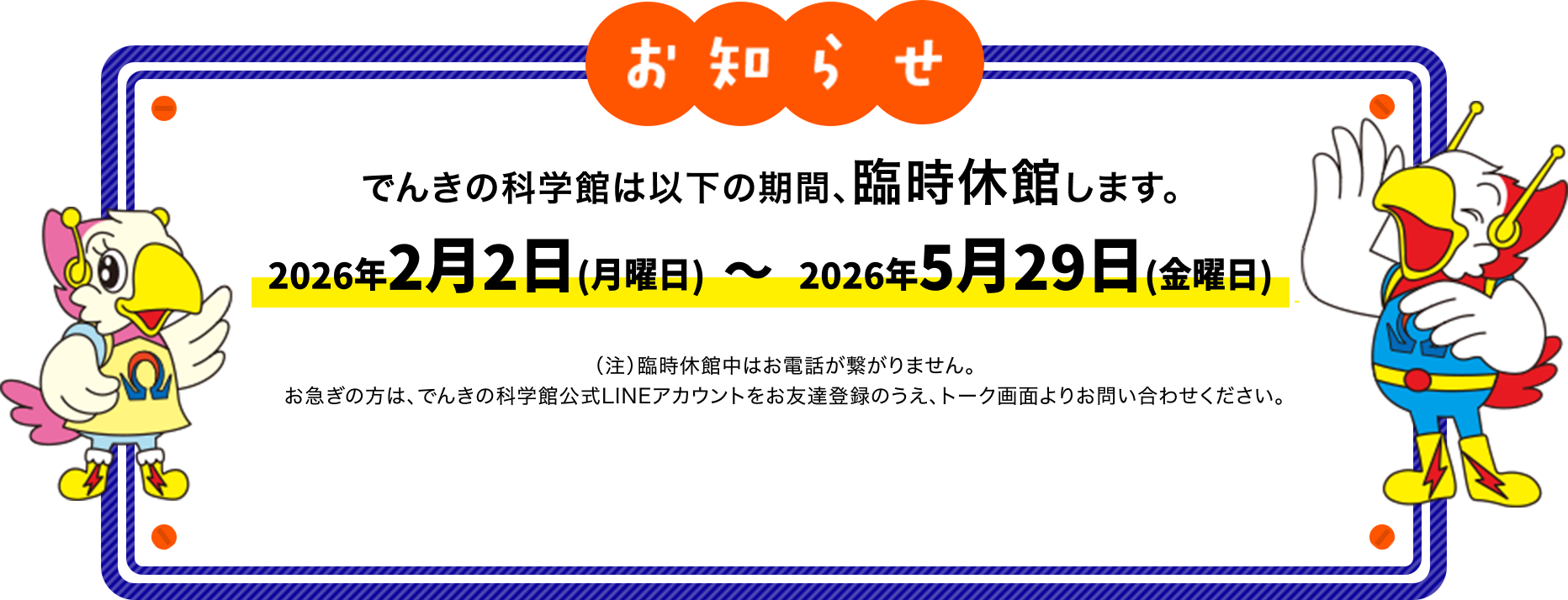 でんきの科学館は以下の期間、臨時休館します。2026年2月2日（月曜日）～2026年5月29日（金曜日）（注）臨時休館中はお電話が繋がりません。お急ぎの方は、でんきの科学館公式LINEアカウントをお友達登録のうえ、トーク画面よりお問い合わせください。
