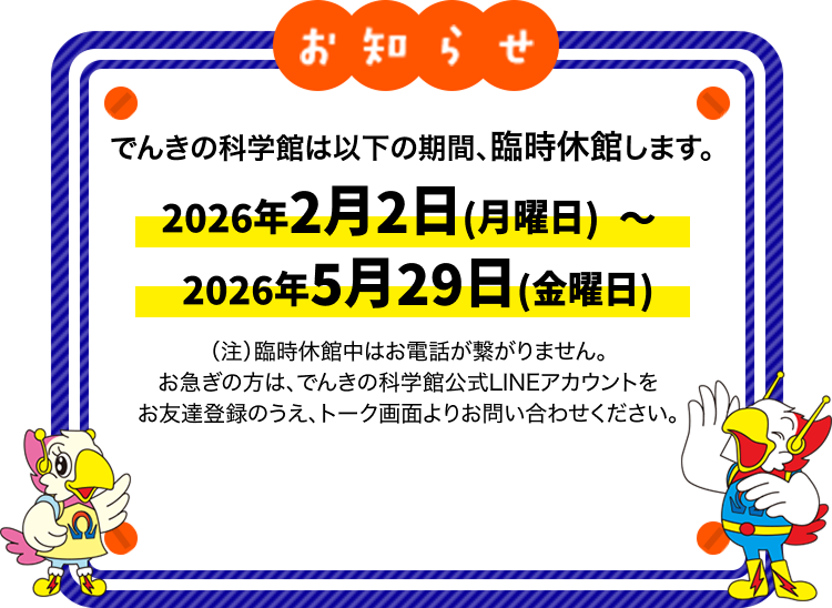 でんきの科学館は以下の期間、臨時休館します。2026年2月2日（月曜日）～2026年5月29日（金曜日）（注）臨時休館中はお電話が繋がりません。お急ぎの方は、でんきの科学館公式LINEアカウントをお友達登録のうえ、トーク画面よりお問い合わせください。