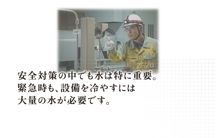 安全対策の中でも水は特に重要。緊急時も、設備を冷やすには大量の水が必要です。