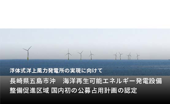 浮体式洋上風力発電所の実現に向けて「長崎県五島市沖　海洋再生可能エネルギー発電設備整備促進区域 国内初の公募占用計画の認定」