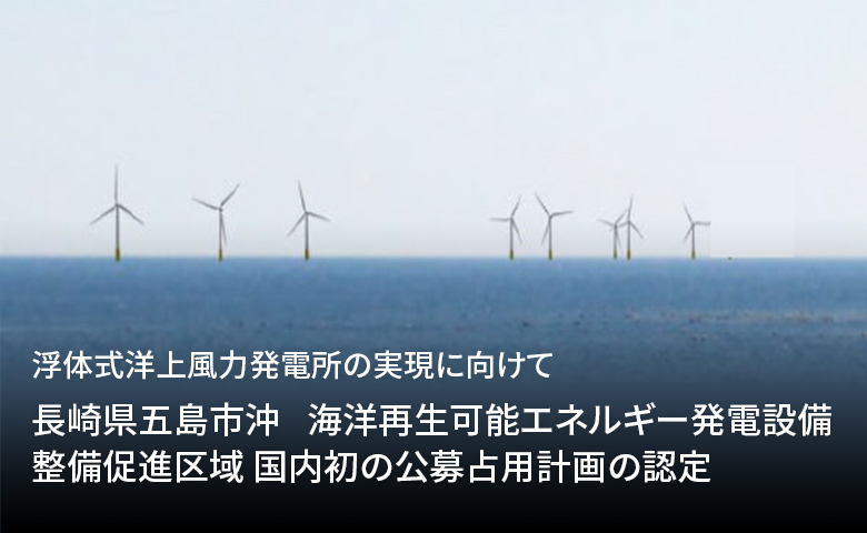 浮体式洋上風力発電所の実現に向けて「長崎県五島市沖　海洋再生可能エネルギー発電設備整備促進区域 国内初の公募占用計画の認定」