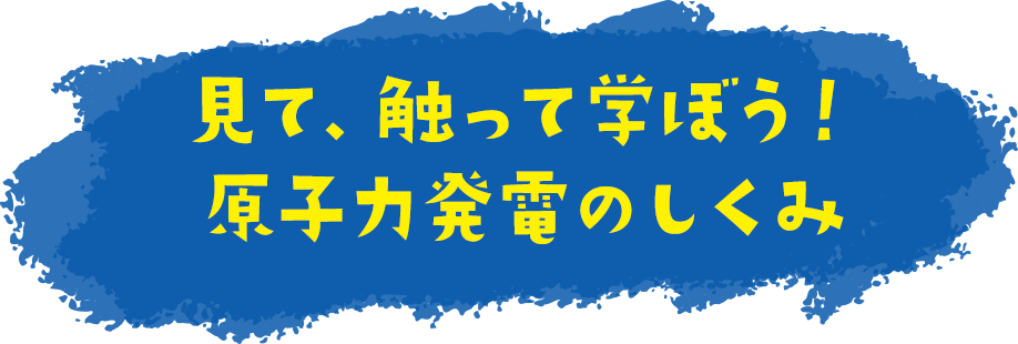 見て、触って学ぼう！原子力発電のしくみ