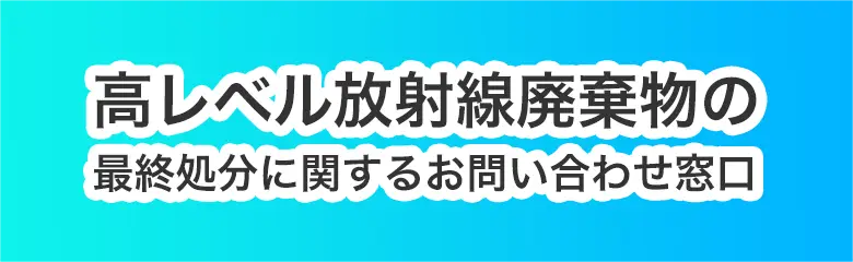 新しいウィンドウを開きます 高レベル放射性廃棄物の最終処分に関するお問い合わせ窓口