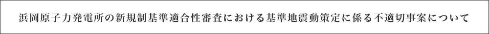 浜岡原子力発電所の新規制基準適合性審査における基準地震動策定に係る不適切事案について