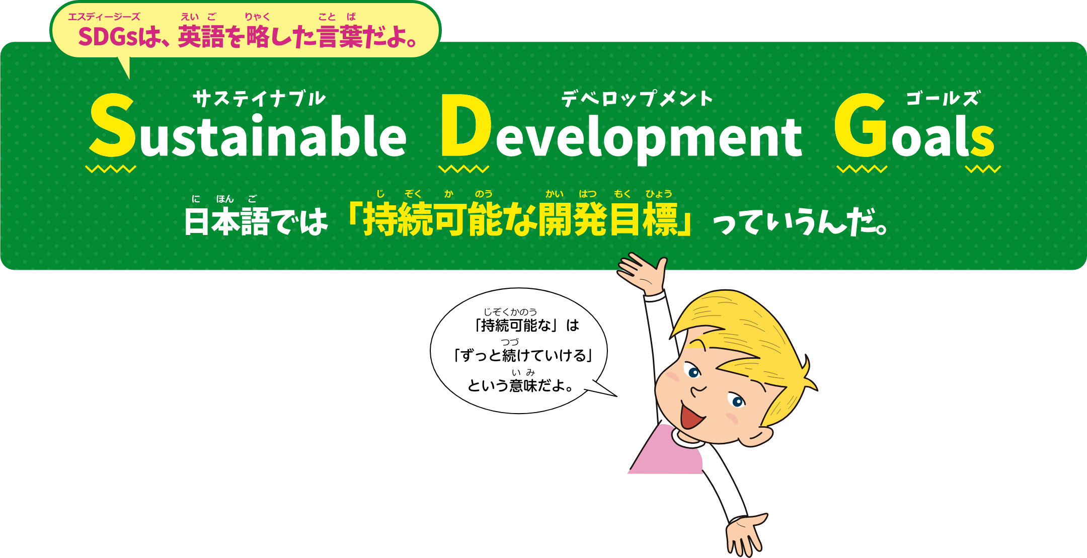 SDGsは、英語を略した言葉だよ。Sustainable Development Goals 日本語では「持続可能な開発目標」っていうんだ。