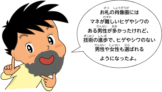 お札の肖像画にはマネが難しいヒゲやシワのある男性が多かったけれど、技術の進歩で、ヒゲやシワのない男性や女性も選ばれるようになったよ。