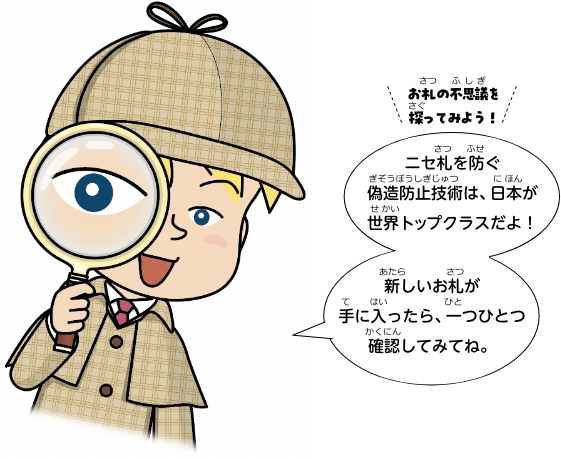 お札の不思議を探ってみよう！ニセ札を防ぐ偽造防止技術は、日本が世界トップクラスだよ！新しいお札が手に入ったら、一つひとつ確認してみてね。