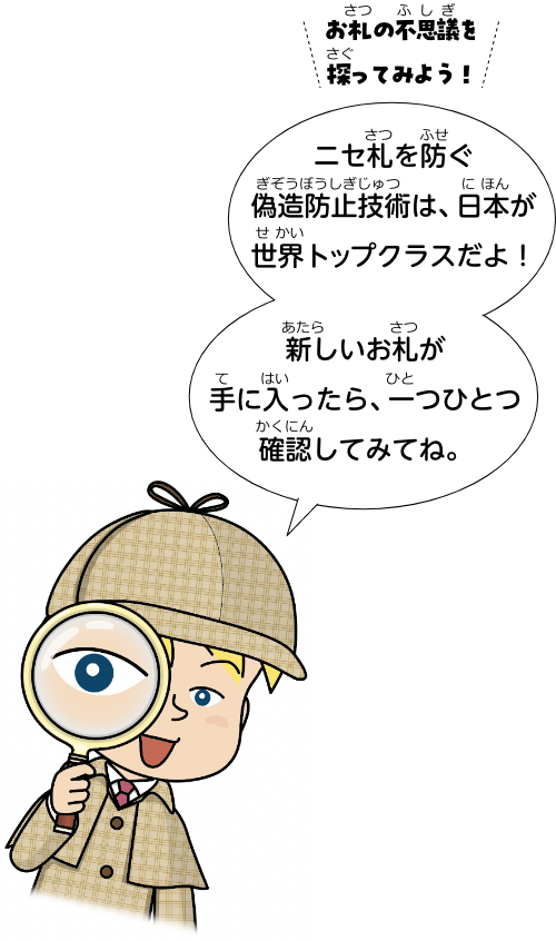 お札の不思議を探ってみよう！ニセ札を防ぐ偽造防止技術は、日本が世界トップクラスだよ！新しいお札が手に入ったら、一つひとつ確認してみてね。