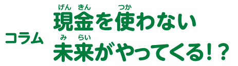 コラム 現金を使わない未来がやってくる！？