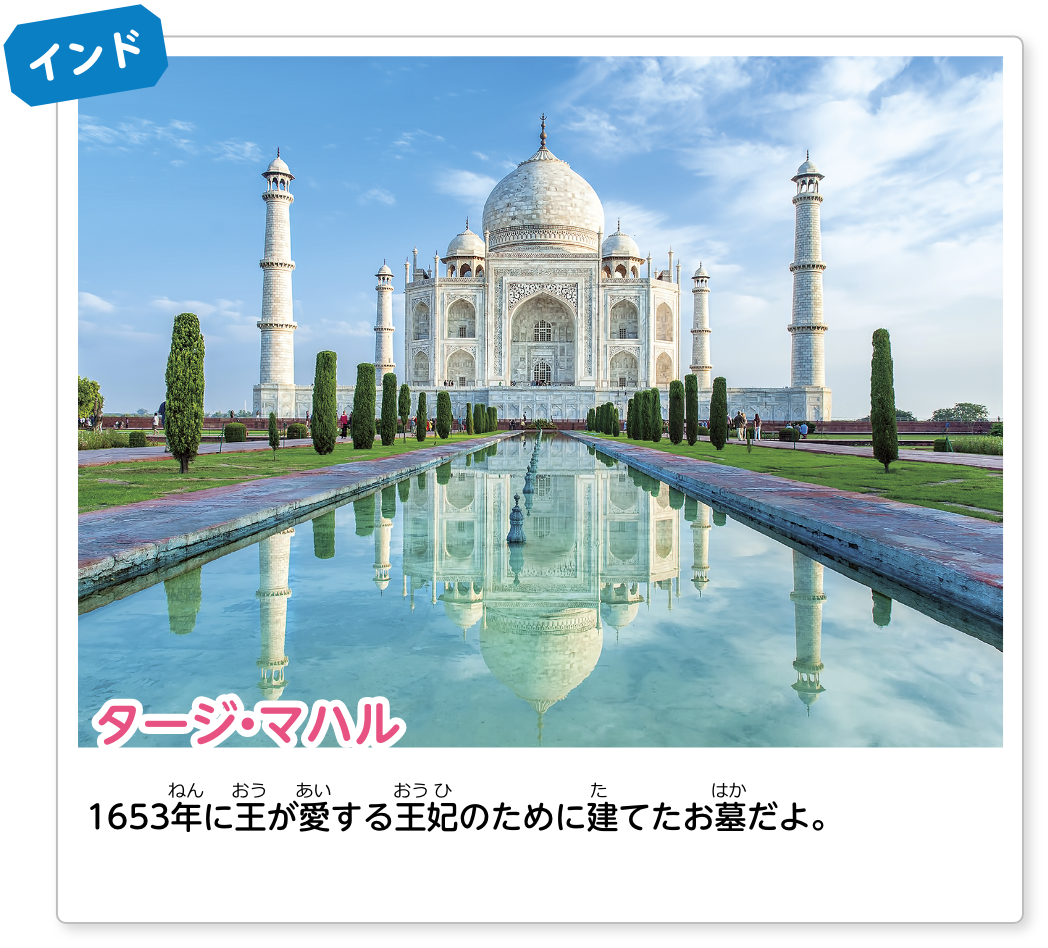 インド タージ・マハル：1653年に王が愛する王妃のために建てたお墓だよ。