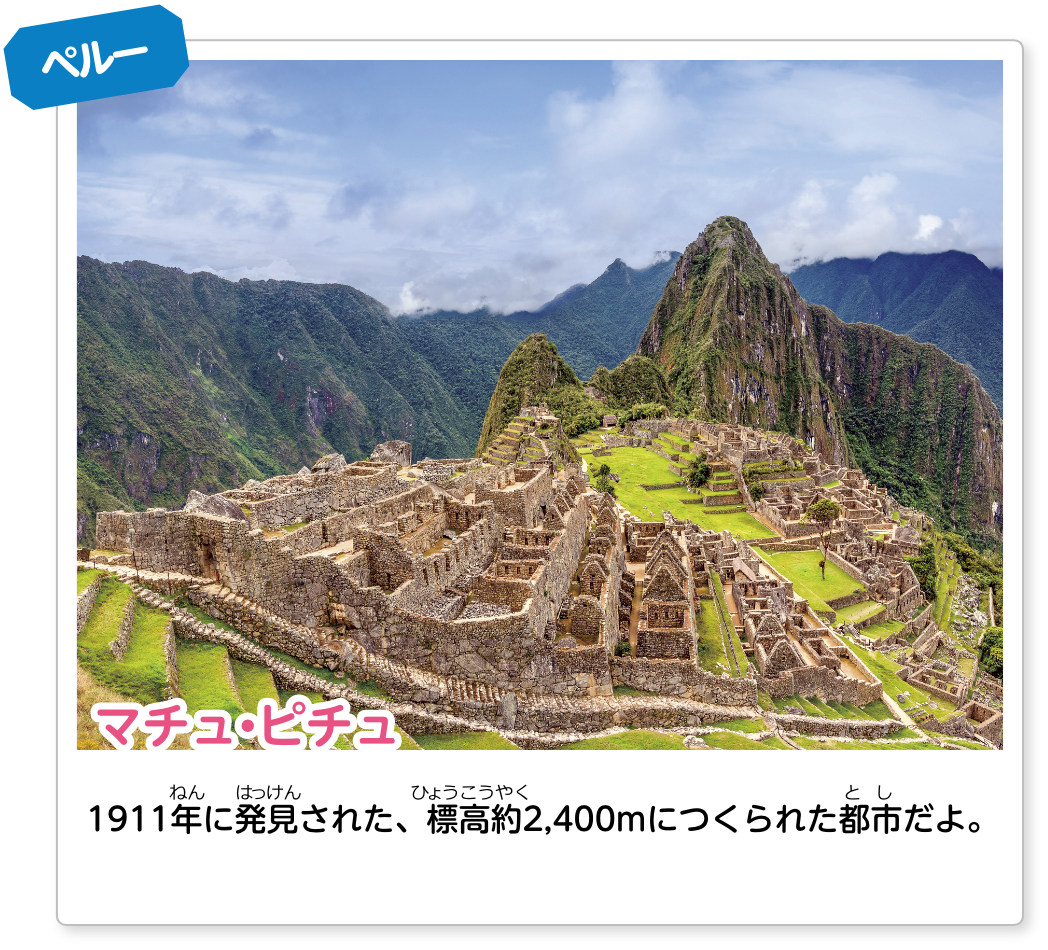 ペルー マチュ・ピチュ：1911年に発見された、標高約2,400mにつくられた都市だよ。