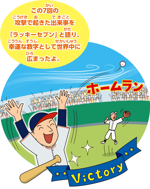 この7回の攻撃で起きた出来事をラッキーセブン」と語り、幸運な数字として世界中に広まったよ。