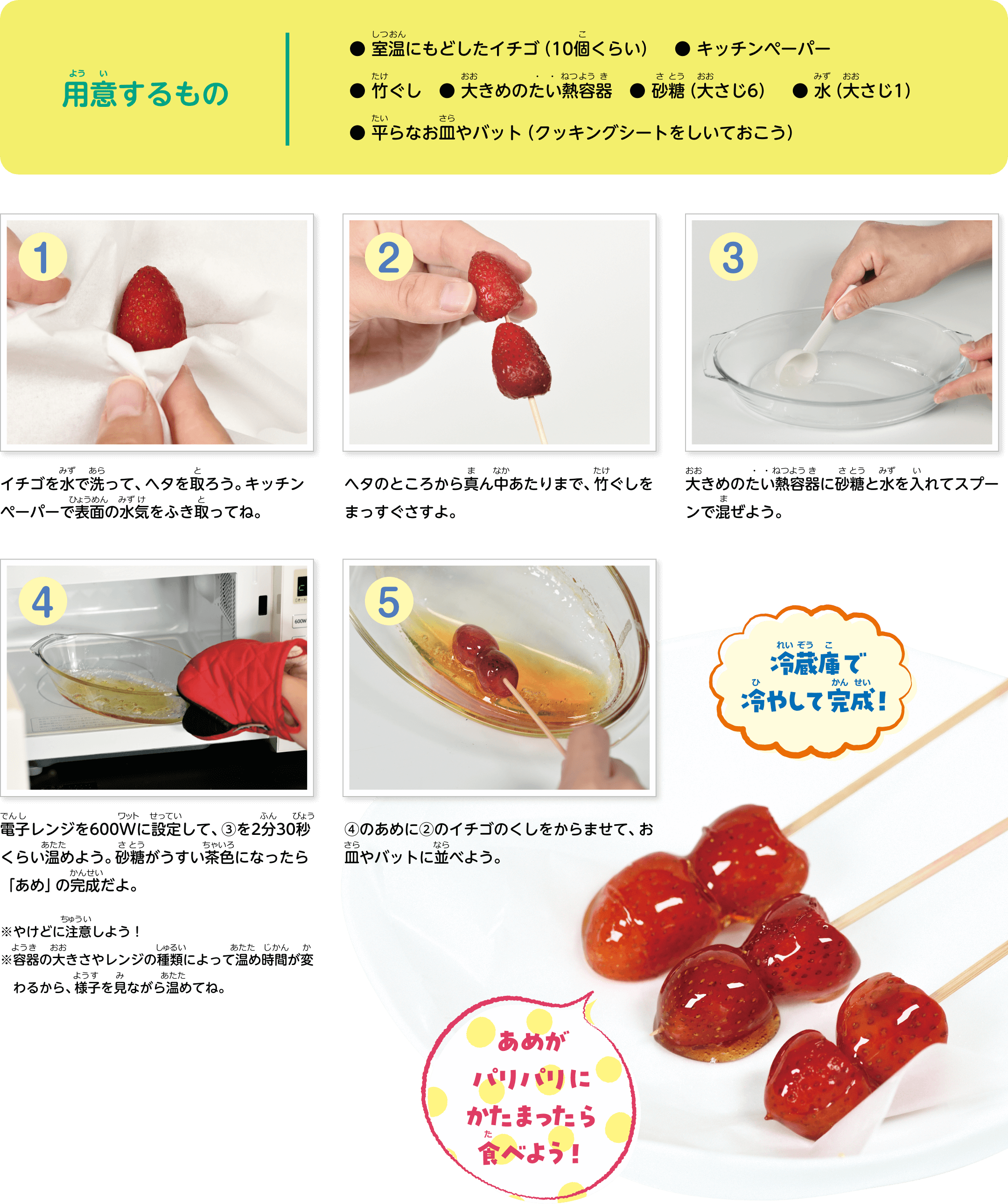 用意するもの● 室温に戻したイチゴ（10個くらい） ● キッチンペーパー● 竹ぐし  ● 大きめのたい熱容器  ● 砂糖（大さじ6） ● 水（大さじ1） ● 平らなお皿やバット（クッキングシートをしいておこう）
1イチゴを水で洗って、ヘタを取ろう。キッチンペーパーで表面の水気をふき取ってね。
2ヘタのところから真ん中あたりまで、竹ぐしをまっすぐさすよ。
3大きめのたい熱容器に砂糖と水を入れてスプーンで混ぜよう。
4電子レンジを600Wに設定して、3を2分30秒くらい温めよう。砂糖がうすい茶色になったら「あめ」の完成だよ。やけどに注意しよう！容器の大きさやレンジの種類によって温め時間が変わるから、様子を見ながら温めてね。
5 4のあめに2のイチゴのくしをからませて、お皿やバットに並べよう。
6冷蔵庫で冷やして完成！あめがパリパリにかたまったら食べよう！