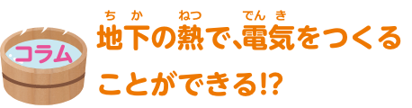 コラム　地下の熱で、電気をつくることができる！？