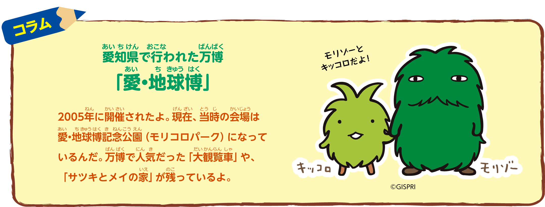 コラム：愛知県で行われた万博「愛・地球博」2005年に開催されたよ。現在、当時の会場は愛・地球博記念公園（モリコロパーク）になっているんだ。万博で人気だった「大観覧車」や、「サツキとメイの家」が残っているよ。