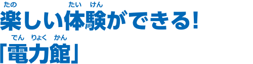 楽しい体験ができる！「電力館」