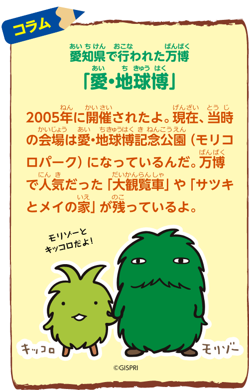 コラム：愛知県で行われた万博「愛・地球博」2005年に開催されたよ。現在、当時の会場は愛・地球博記念公園（モリコロパーク）になっているんだ。万博で人気だった「大観覧車」や、「サツキとメイの家」が残っているよ。