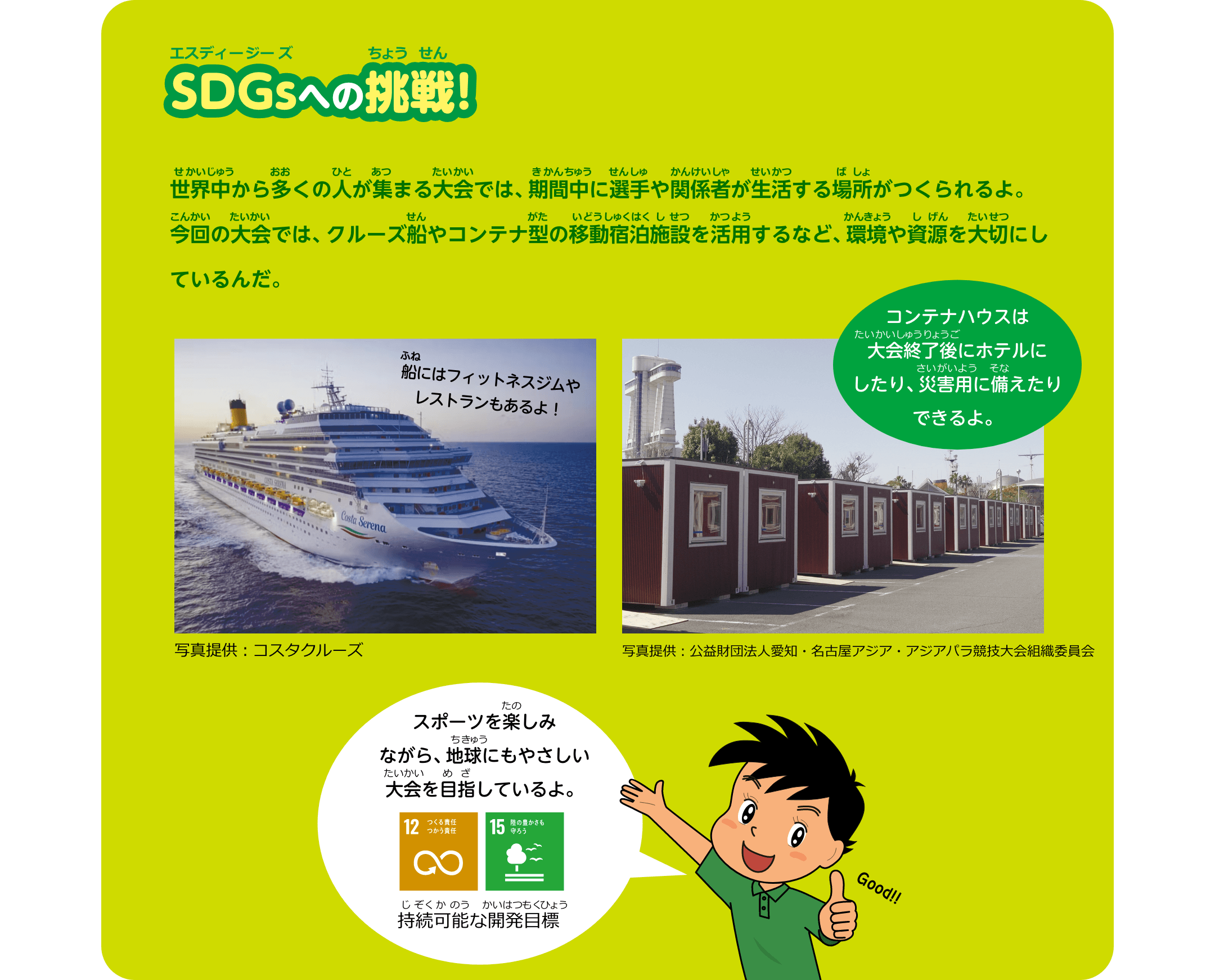 SDGsへの挑戦！世界中から多くの人が集まる大会では、期間中に選手や関係者が生活する場所がつくられるよ。今回の⼤会では、クルーズ船やコンテナ型の移動宿泊施設を活用するなど、環境や資源を大切にしているんだ。スポーツを楽しみながら、地球にもやさしい大会を目指しているよ。