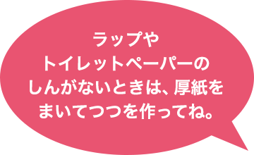 ラップやトイレットペーパーのしんがないときは、厚紙をまいてつつを作ってね。