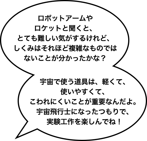 ロボットアームやロケットと聞くと、とても難しい気がするけれど、しくみはそれほど複雑なものではないことが分かったかな？宇宙で使う道具は、軽くて、使いやすくて、こわれにくいことが重要なんだよ。宇宙飛行士になったつもりで、実験工作を楽しんでね！