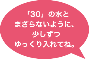 「30」の水とまざらないように、少しずつゆっくり入れてね。