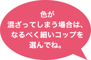 色が混ざってしまう場合は、なるべく細いコップを選んでね。