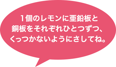 1個のレモンに亜鉛版と銅板をそれぞれひとつずつ、くっつかないようにさしてね。