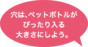 穴は、ペットボトルがぴったり入る大きさにしよう。