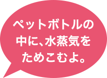 ペットボトルの中に、水蒸気をためこむよ。