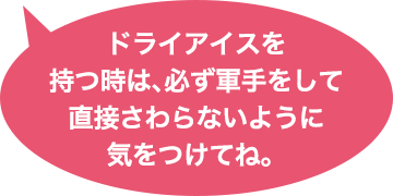 ドライアイスを持つ時は、必ず軍手をして直接さわらないように気をつけてね。