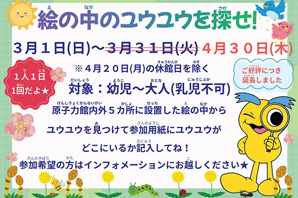 絵の中のユウユウを探せ！3月1日（日）～4月30日（木）4月20日（月）の休館日を除く 対象：幼児～大人（乳児不可）原子力館内外5カ所に設置した絵の中からユウユウを見つけて参加用紙にユウユウがどこにいるか記入してね！参加希望の方はインフォメーションにお越しください