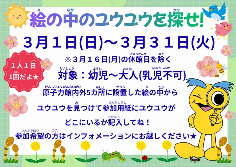 絵の中のユウユウを探せ！3月1日（日）～3月31日（火）3月16日（月）の休館日を除く 対象：幼児～大人（乳児不可）原子力館内外5カ所に設置した絵の中からユウユウを見つけて参加用紙にユウユウがどこにいるか記入してね！参加希望の方はインフォメーションにお越しください